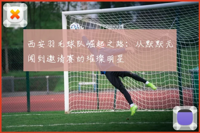 西安羽毛球队崛起之路：从默默无闻到邀请赛的璀璨明星