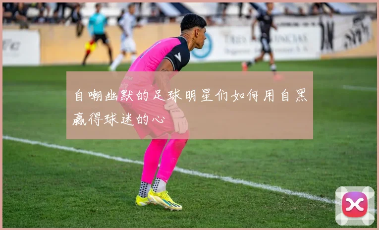 自嘲幽默的足球明星们如何用自黑赢得球迷的心