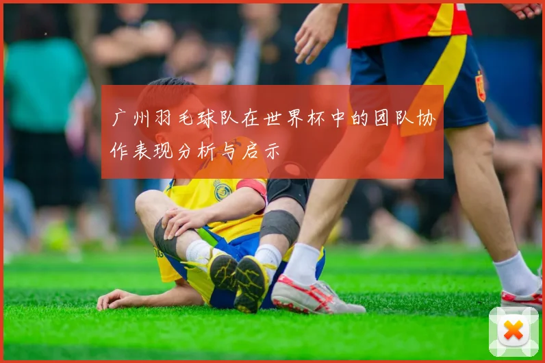 广州羽毛球队在世界杯中的团队协作表现分析与启示