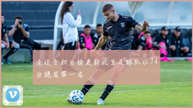 全运会积分榜更新北京足球队以74分稳居第一名