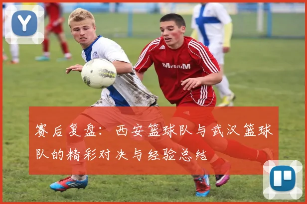赛后复盘：西安篮球队与武汉篮球队的精彩对决与经验总结