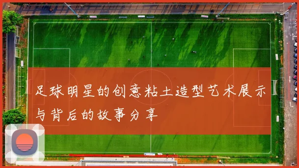 足球明星的创意粘土造型艺术展示与背后的故事分享