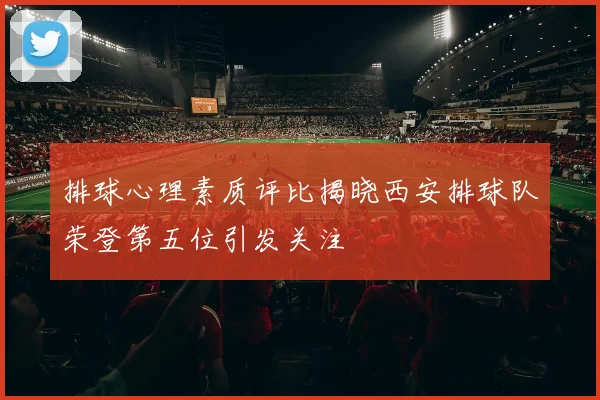 排球心理素质评比揭晓西安排球队荣登第五位引发关注