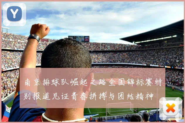 南京排球队崛起之路全国锦标赛特别报道见证青春拼搏与团结精神