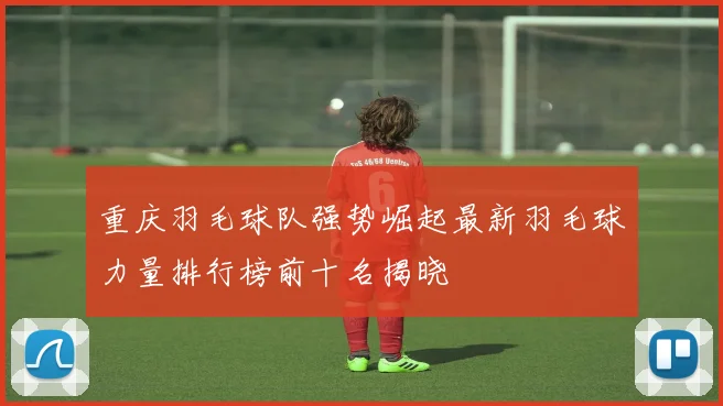 重庆羽毛球队强势崛起最新羽毛球力量排行榜前十名揭晓