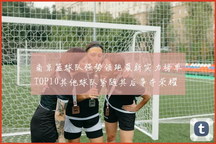 南京篮球队强势领跑最新实力榜单TOP10其他球队紧随其后争夺荣耀