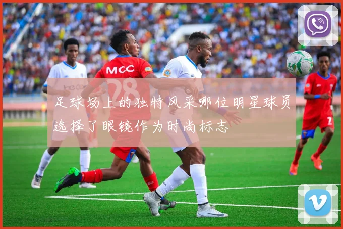 足球场上的独特风采哪位明星球员选择了眼镜作为时尚标志