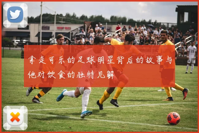 拿走可乐的足球明星背后的故事与他对饮食的独特见解