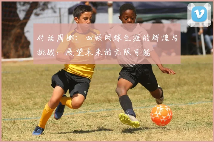 对话周娜：回顾网球生涯的辉煌与挑战，展望未来的无限可能