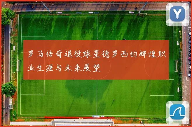 罗马传奇退役球星德罗西的辉煌职业生涯与未来展望