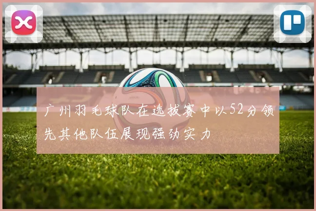 广州羽毛球队在选拔赛中以52分领先其他队伍展现强劲实力