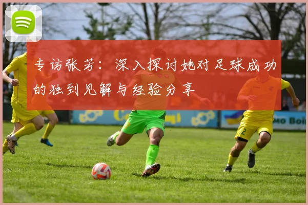 专访张芳：深入探讨她对足球成功的独到见解与经验分享