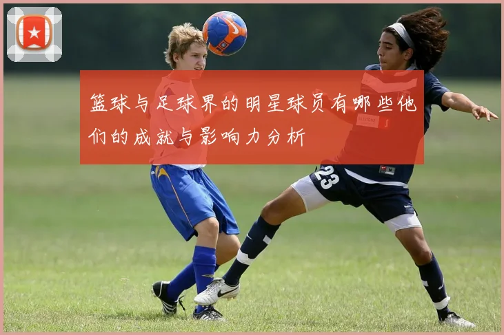 篮球与足球界的明星球员有哪些他们的成就与影响力分析