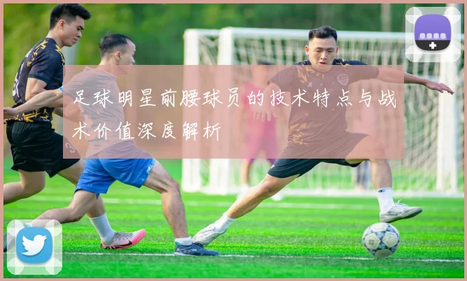 足球明星前腰球员的技术特点与战术价值深度解析