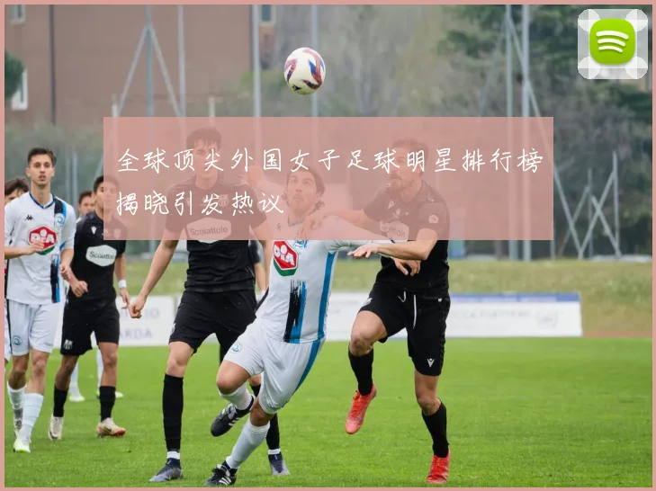 全球顶尖外国女子足球明星排行榜揭晓引发热议