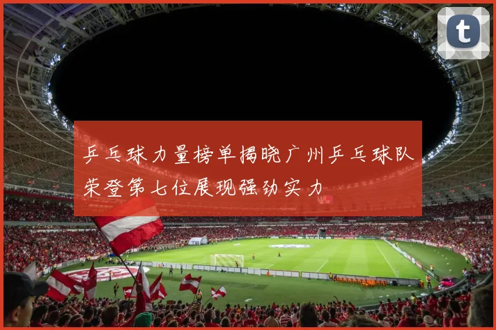 乒乓球力量榜单揭晓广州乒乓球队荣登第七位展现强劲实力