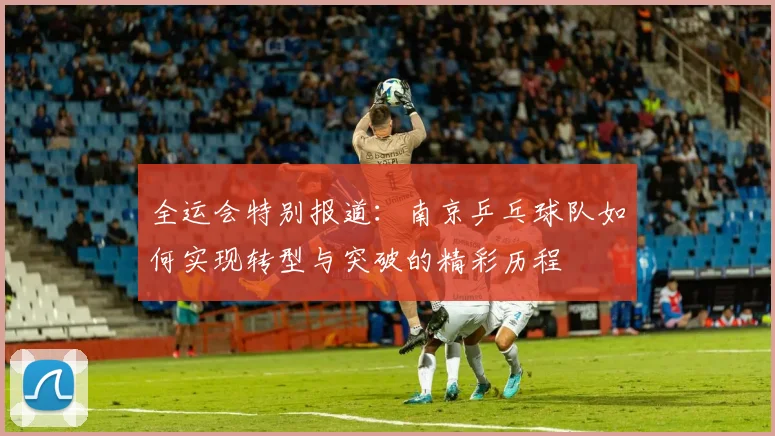 全运会特别报道：南京乒乓球队如何实现转型与突破的精彩历程