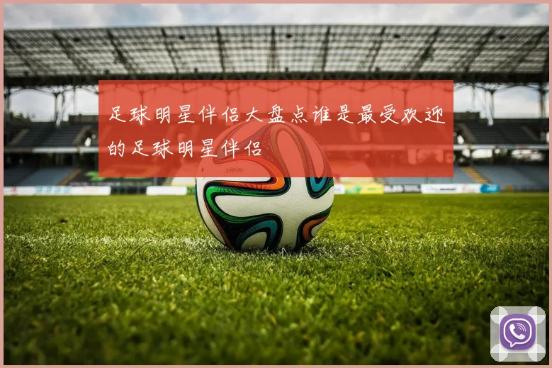 足球明星伴侣大盘点谁是最受欢迎的足球明星伴侣