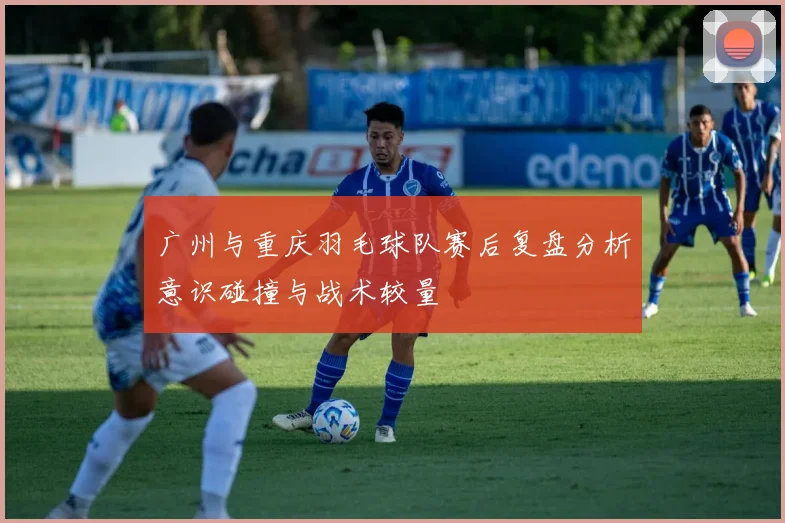 广州与重庆羽毛球队赛后复盘分析意识碰撞与战术较量