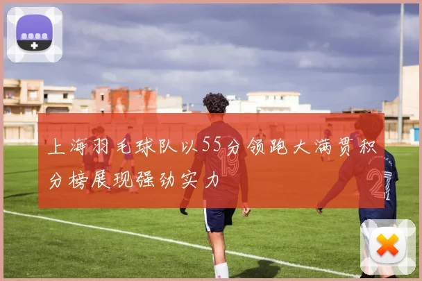 上海羽毛球队以55分领跑大满贯积分榜展现强劲实力