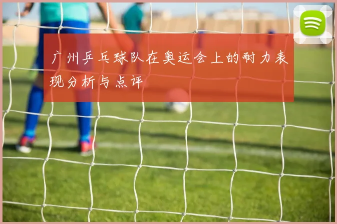 广州乒乓球队在奥运会上的耐力表现分析与点评
