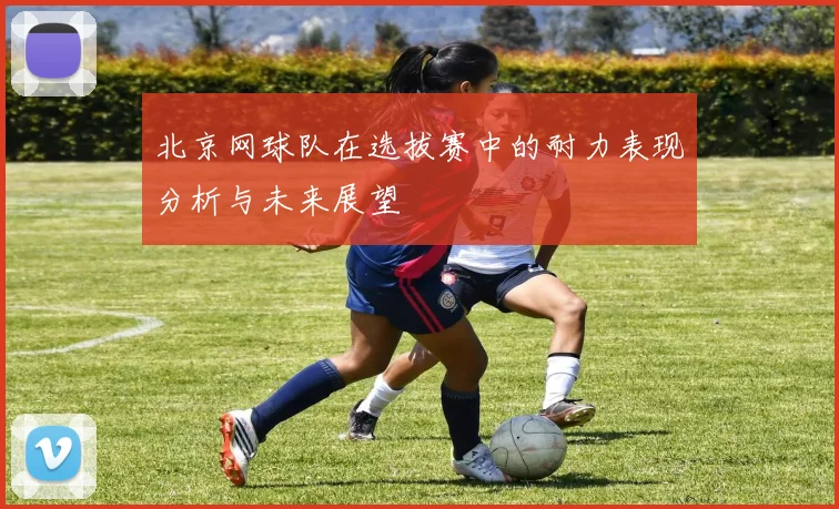 北京网球队在选拔赛中的耐力表现分析与未来展望