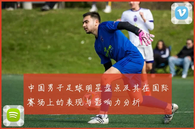 中国男子足球明星盘点及其在国际赛场上的表现与影响力分析