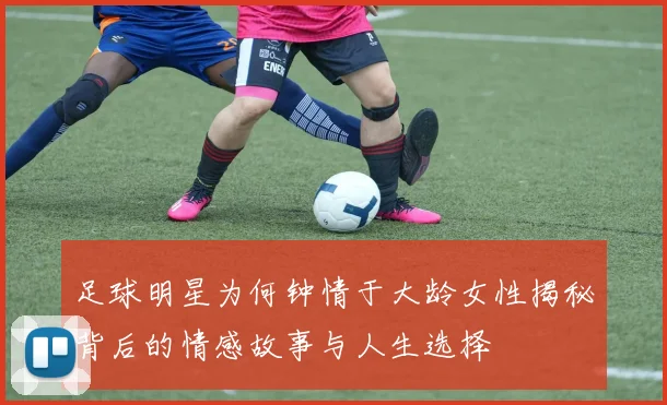 足球明星为何钟情于大龄女性揭秘背后的情感故事与人生选择