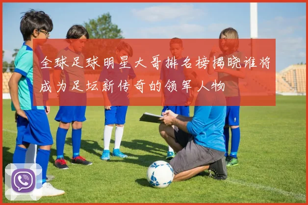 全球足球明星大哥排名榜揭晓谁将成为足坛新传奇的领军人物