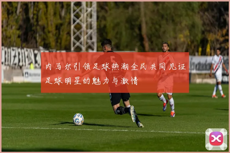 内马尔引领足球热潮全民共同见证足球明星的魅力与激情