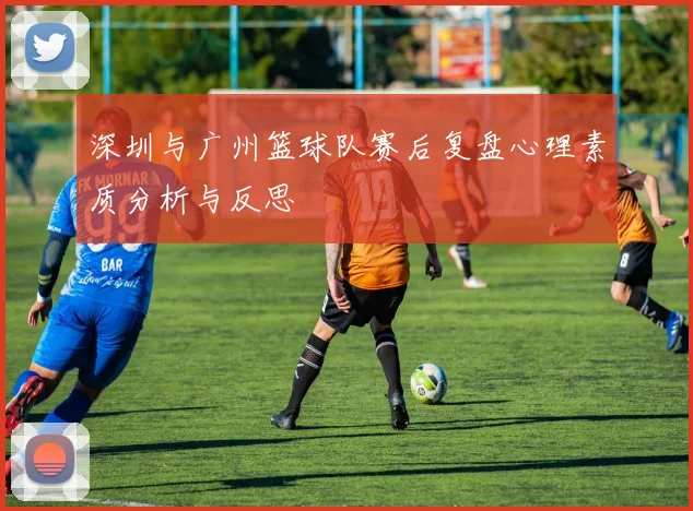 深圳与广州篮球队赛后复盘心理素质分析与反思