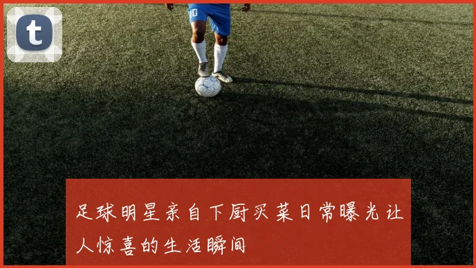 足球明星亲自下厨买菜日常曝光让人惊喜的生活瞬间