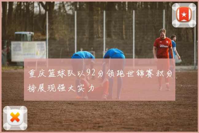 重庆篮球队以92分领跑世锦赛积分榜展现强大实力