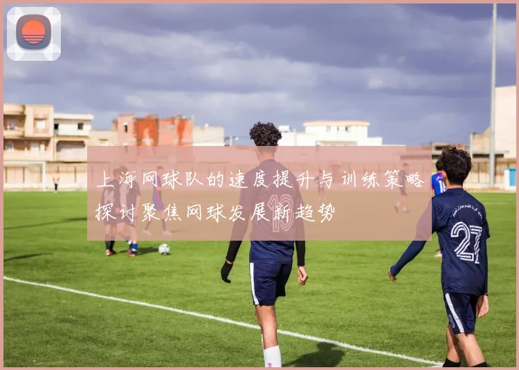 上海网球队的速度提升与训练策略探讨聚焦网球发展新趋势