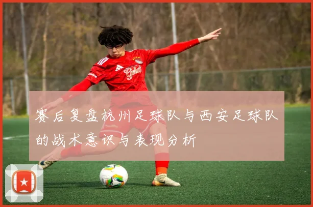 赛后复盘杭州足球队与西安足球队的战术意识与表现分析