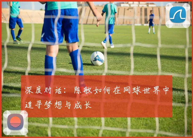 深度对话：陈敏如何在网球世界中追寻梦想与成长