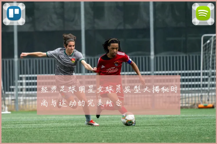 经典足球明星女球员发型大揭秘时尚与运动的完美结合