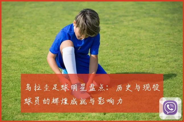 乌拉圭足球明星盘点：历史与现役球员的辉煌成就与影响力