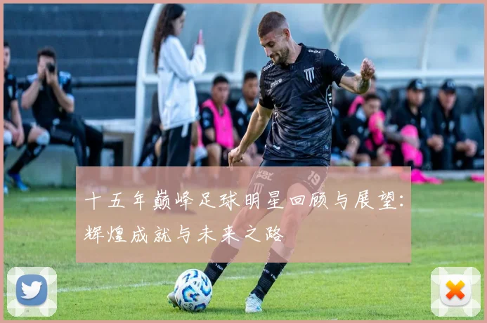 十五年巅峰足球明星回顾与展望：辉煌成就与未来之路