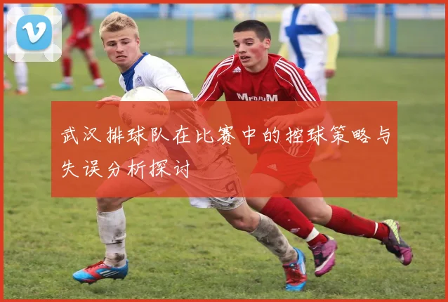 武汉排球队在比赛中的控球策略与失误分析探讨