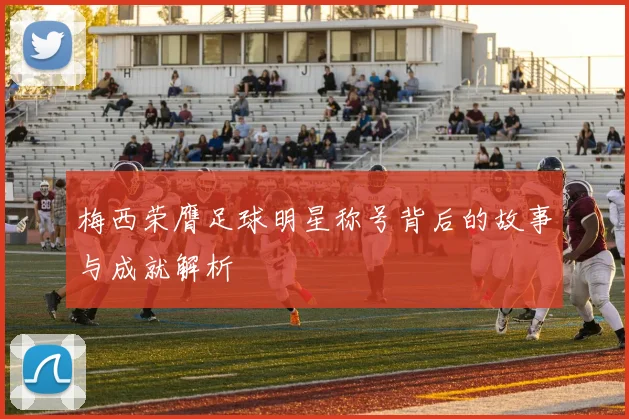 梅西荣膺足球明星称号背后的故事与成就解析