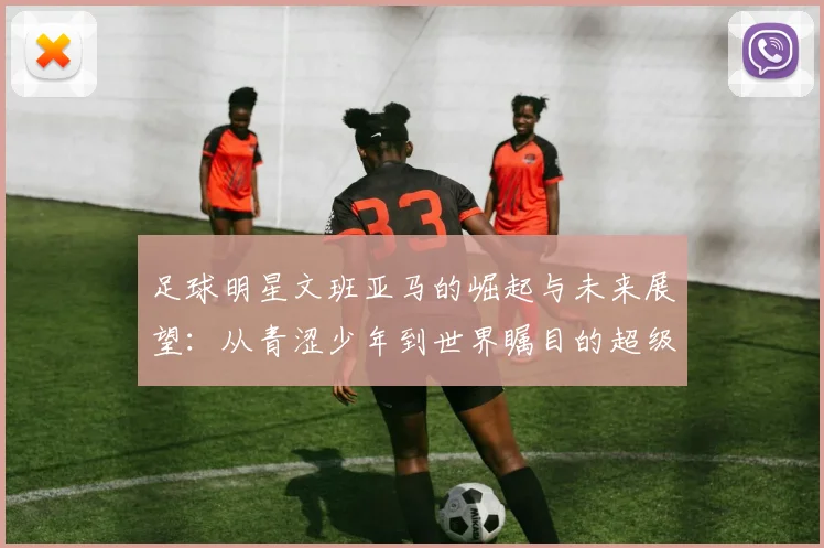 足球明星文班亚马的崛起与未来展望：从青涩少年到世界瞩目的超级球星
