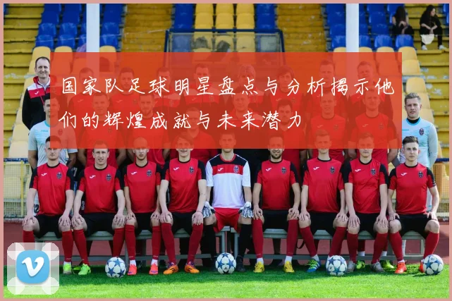 国家队足球明星盘点与分析揭示他们的辉煌成就与未来潜力