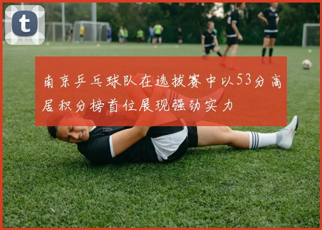 南京乒乓球队在选拔赛中以53分高居积分榜首位展现强劲实力