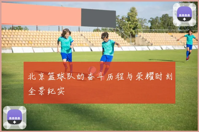 北京篮球队的奋斗历程与荣耀时刻全景纪实