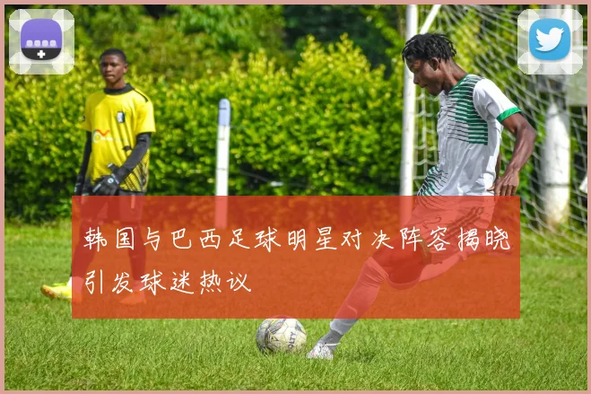 韩国与巴西足球明星对决阵容揭晓引发球迷热议
