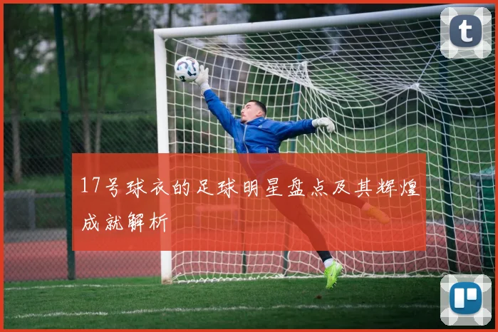 17号球衣的足球明星盘点及其辉煌成就解析