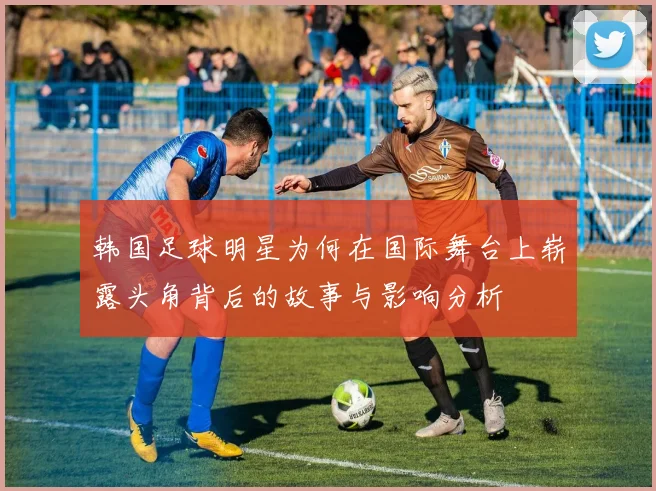 韩国足球明星为何在国际舞台上崭露头角背后的故事与影响分析
