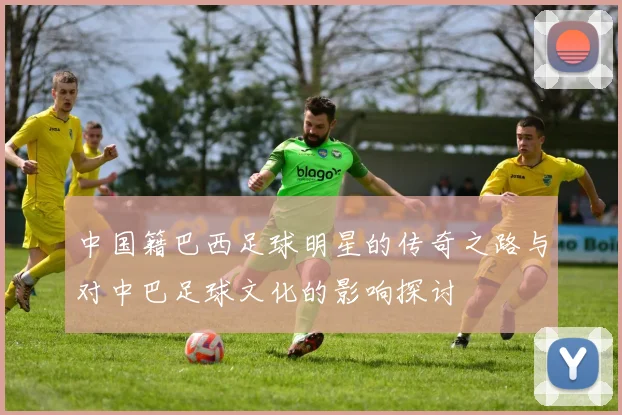 中国籍巴西足球明星的传奇之路与对中巴足球文化的影响探讨