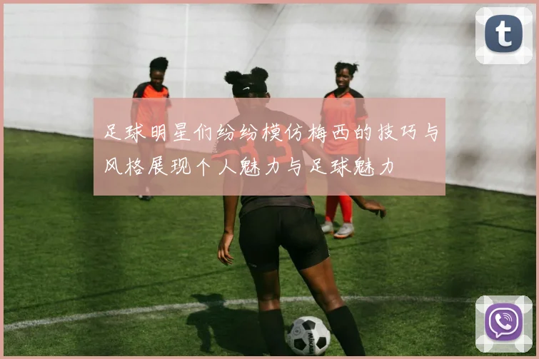 足球明星们纷纷模仿梅西的技巧与风格展现个人魅力与足球魅力